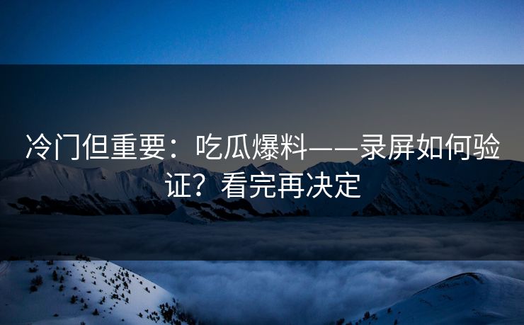 冷门但重要：吃瓜爆料——录屏如何验证？看完再决定