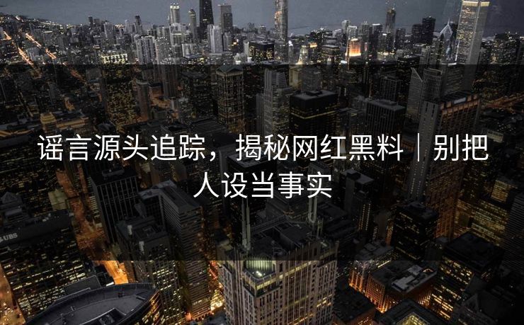 谣言源头追踪，揭秘网红黑料｜别把人设当事实