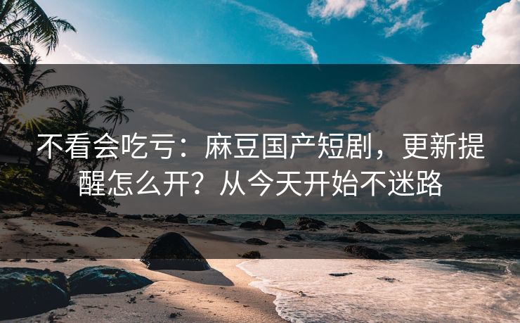 不看会吃亏：麻豆国产短剧，更新提醒怎么开？从今天开始不迷路