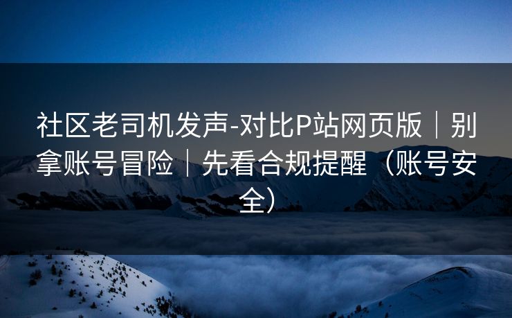 社区老司机发声-对比P站网页版｜别拿账号冒险｜先看合规提醒（账号安全）