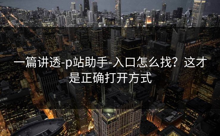 一篇讲透-p站助手-入口怎么找？这才是正确打开方式