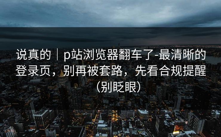 说真的｜p站浏览器翻车了-最清晰的登录页，别再被套路，先看合规提醒（别眨眼）