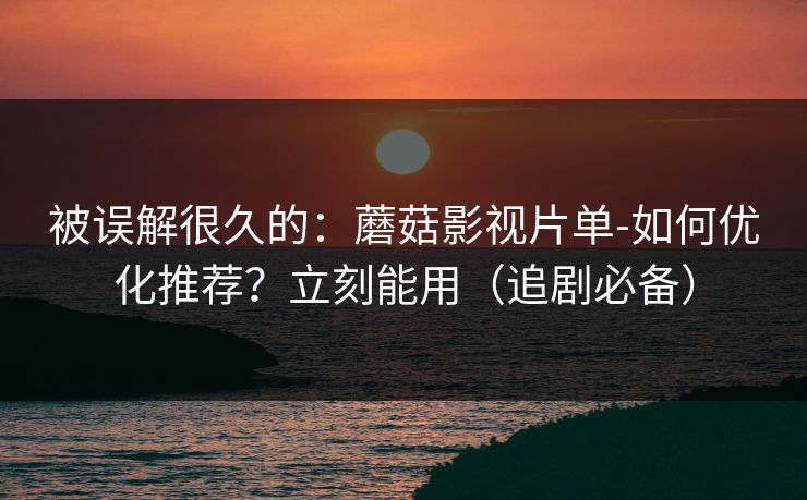 被误解很久的：蘑菇影视片单-如何优化推荐？立刻能用（追剧必备）