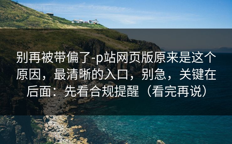 别再被带偏了-p站网页版原来是这个原因，最清晰的入口，别急，关键在后面：先看合规提醒（看完再说）