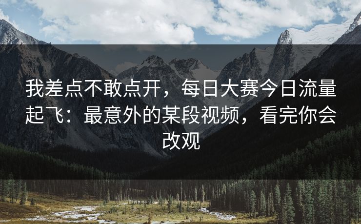 我差点不敢点开，每日大赛今日流量起飞：最意外的某段视频，看完你会改观