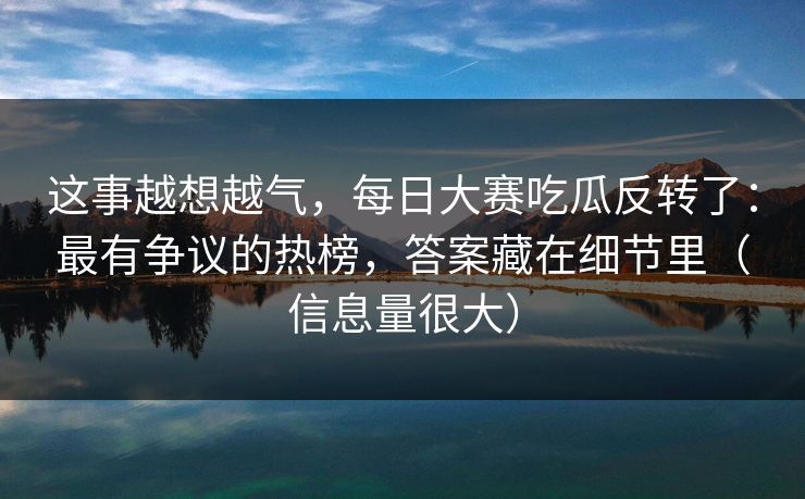 这事越想越气，每日大赛吃瓜反转了：最有争议的热榜，答案藏在细节里（信息量很大）
