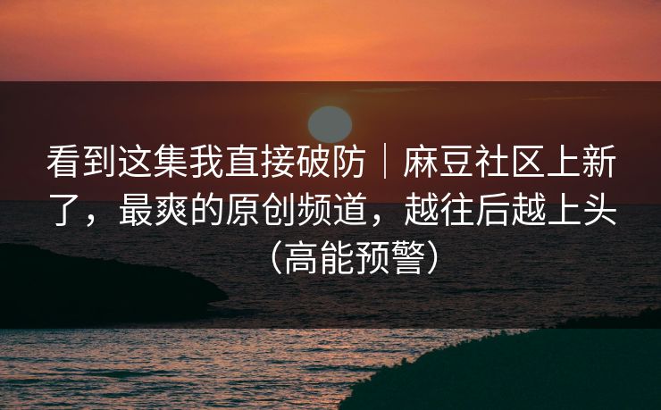 看到这集我直接破防｜麻豆社区上新了，最爽的原创频道，越往后越上头（高能预警）