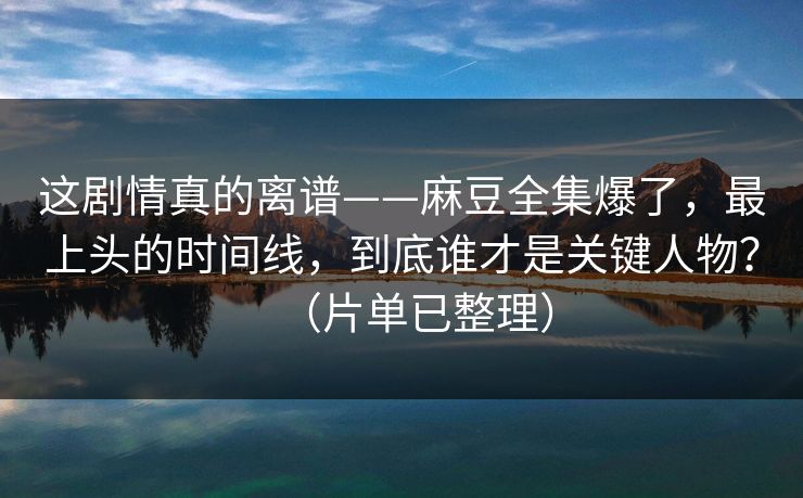这剧情真的离谱——麻豆全集爆了，最上头的时间线，到底谁才是关键人物？（片单已整理）