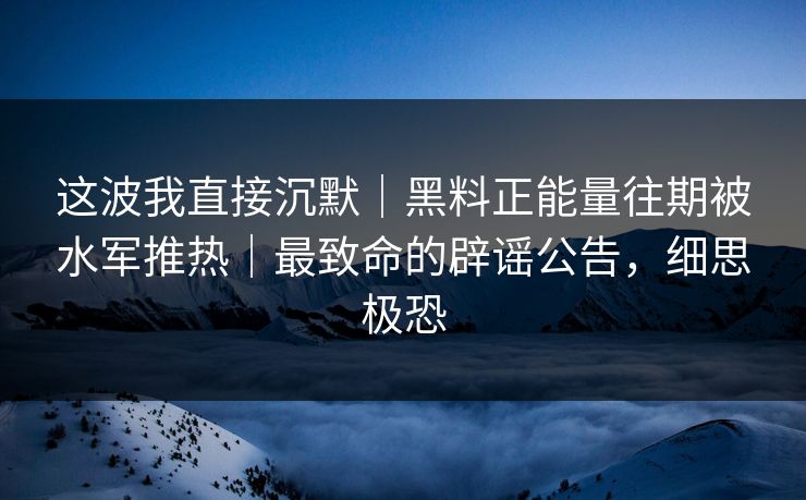这波我直接沉默|黑料正能量往期被水军推热|最致命的辟谣公告,细思极恐