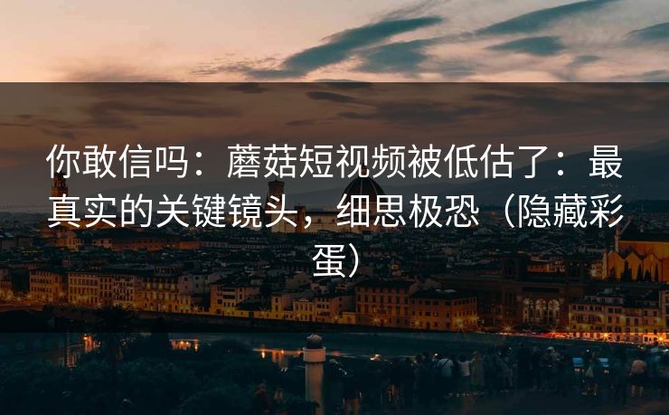 你敢信吗：蘑菇短视频被低估了：最真实的关键镜头，细思极恐（隐藏彩蛋）