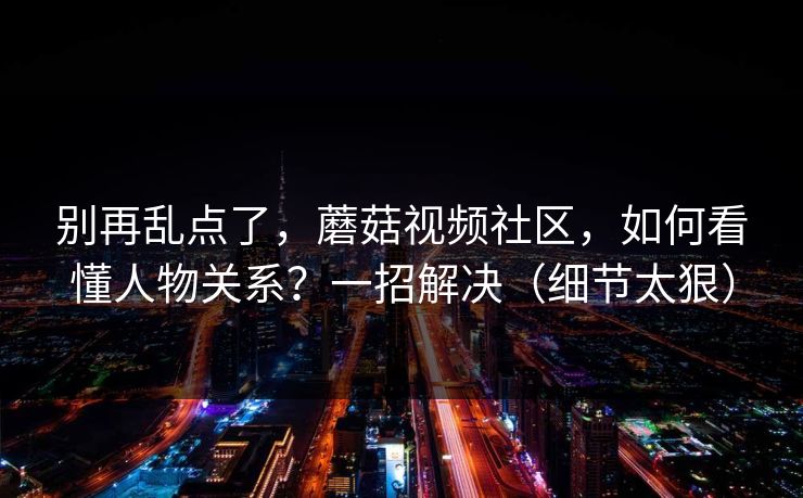 别再乱点了，蘑菇视频社区，如何看懂人物关系？一招解决（细节太狠）