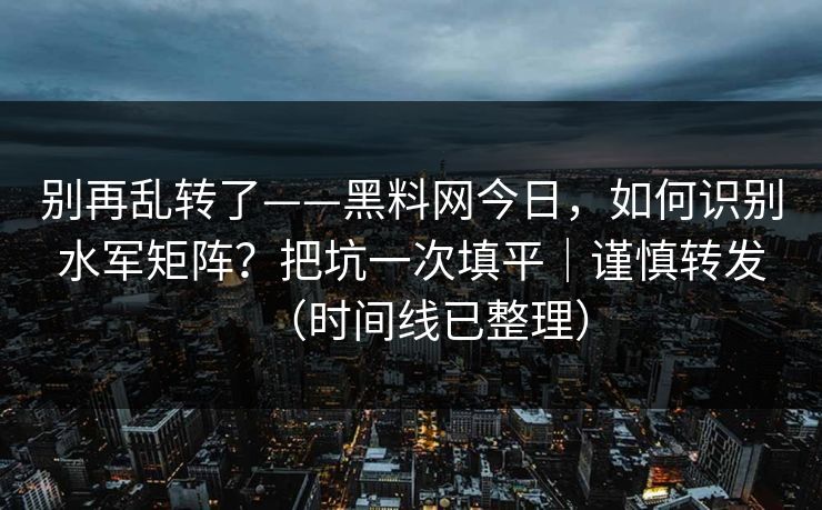 别再乱转了——黑料网今日，如何识别水军矩阵？把坑一次填平｜谨慎转发（时间线已整理）