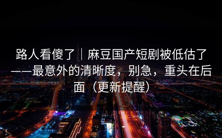 路人看傻了｜麻豆国产短剧被低估了——最意外的清晰度，别急，重头在后面（更新提醒）