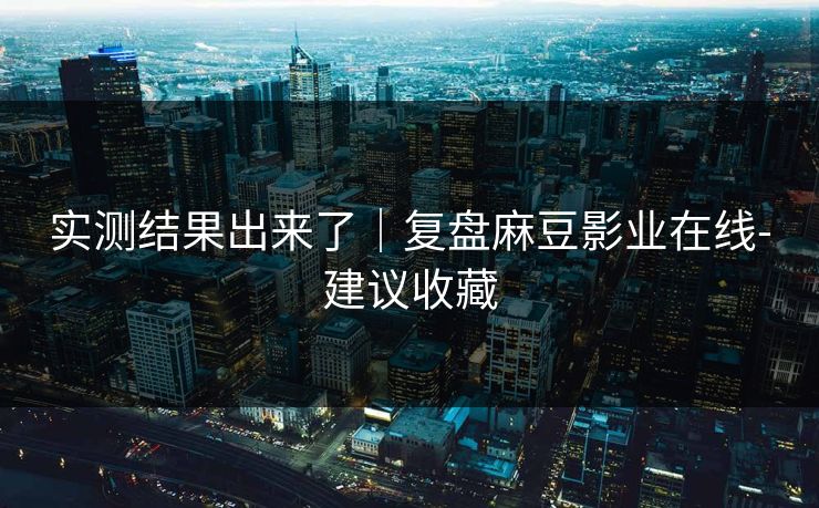 实测结果出来了|复盘麻豆影业在线-建议收藏