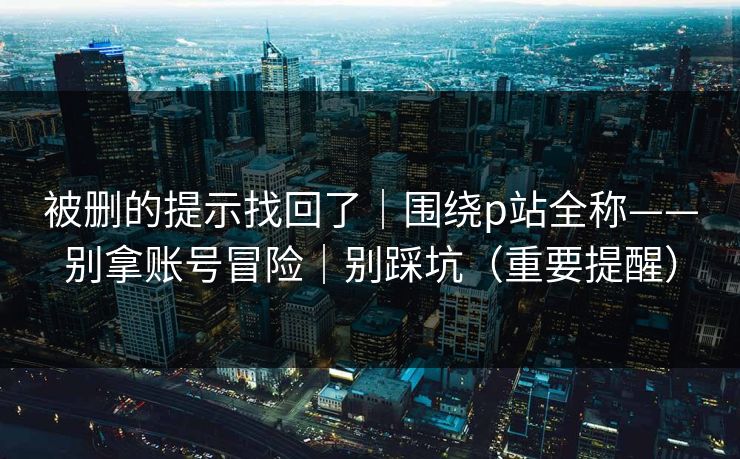 被删的提示找回了|围绕p站全称——别拿账号冒险|别踩坑(重要提醒)