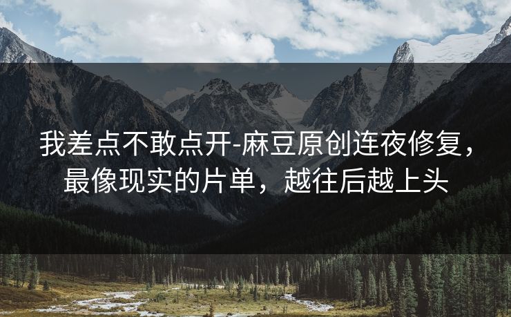 我差点不敢点开-麻豆原创连夜修复，最像现实的片单，越往后越上头