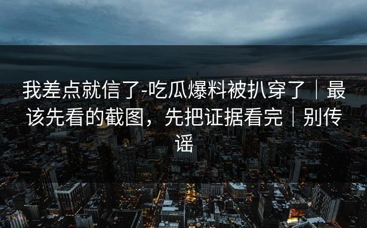 我差点就信了-吃瓜爆料被扒穿了｜最该先看的截图，先把证据看完｜别传谣