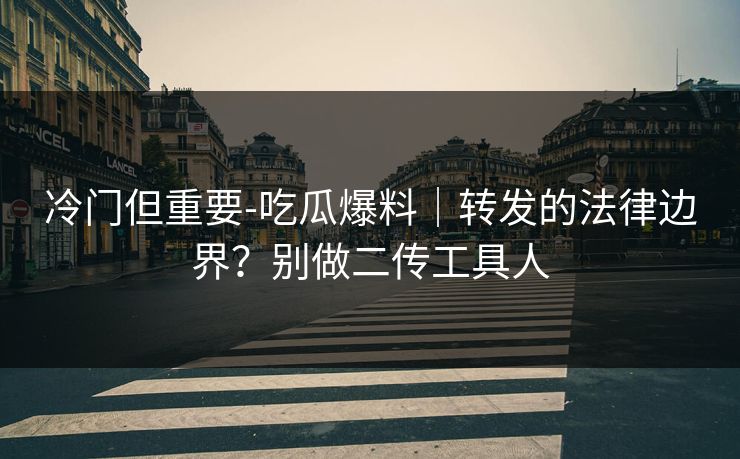 冷门但重要-吃瓜爆料｜转发的法律边界？别做二传工具人