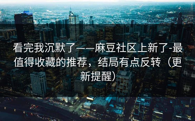 看完我沉默了——麻豆社区上新了-最值得收藏的推荐，结局有点反转（更新提醒）