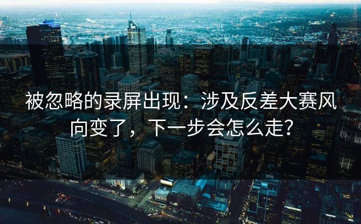 被忽略的录屏出现：涉及反差大赛风向变了，下一步会怎么走？