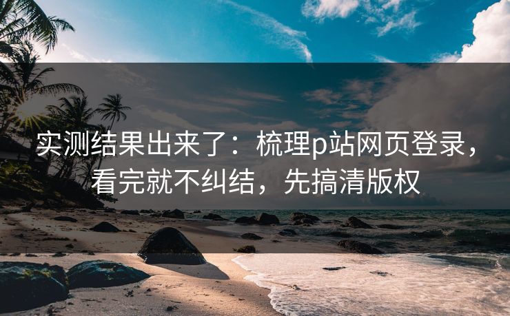实测结果出来了:梳理p站网页登录,看完就不纠结,先搞清版权