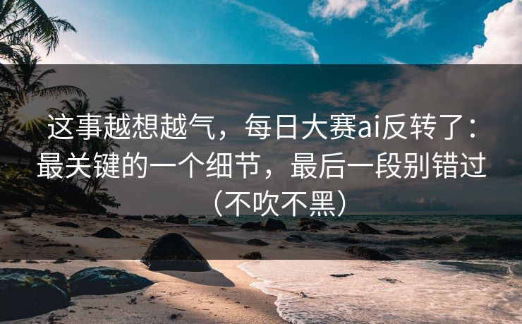 这事越想越气,每日大赛ai反转了:最关键的一个细节,最后一段别错过(不吹不黑)