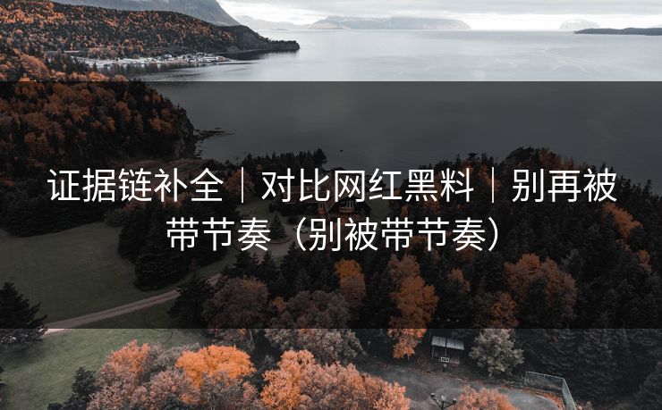 证据链补全｜对比网红黑料｜别再被带节奏（别被带节奏）