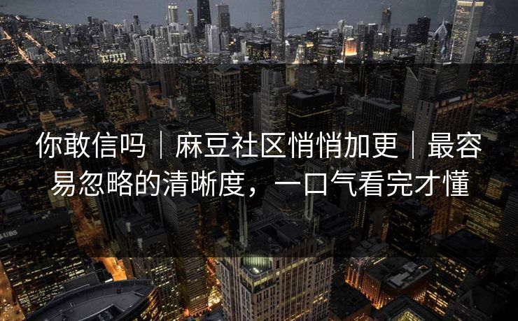 你敢信吗｜麻豆社区悄悄加更｜最容易忽略的清晰度，一口气看完才懂