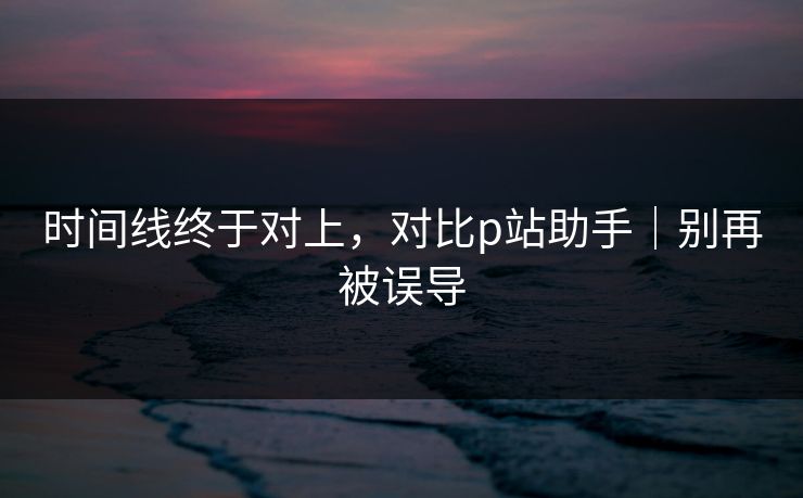 时间线终于对上，对比p站助手｜别再被误导