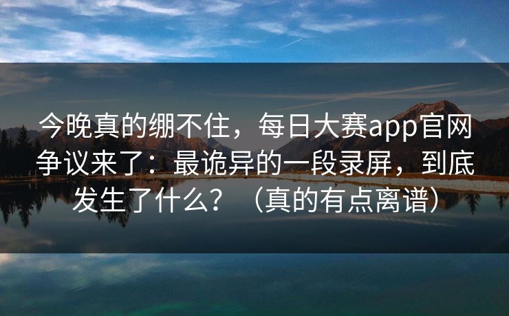 今晚真的绷不住，每日大赛app官网争议来了：最诡异的一段录屏，到底发生了什么？（真的有点离谱）