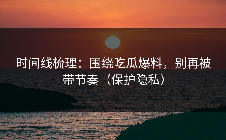 时间线梳理：围绕吃瓜爆料，别再被带节奏（保护隐私）