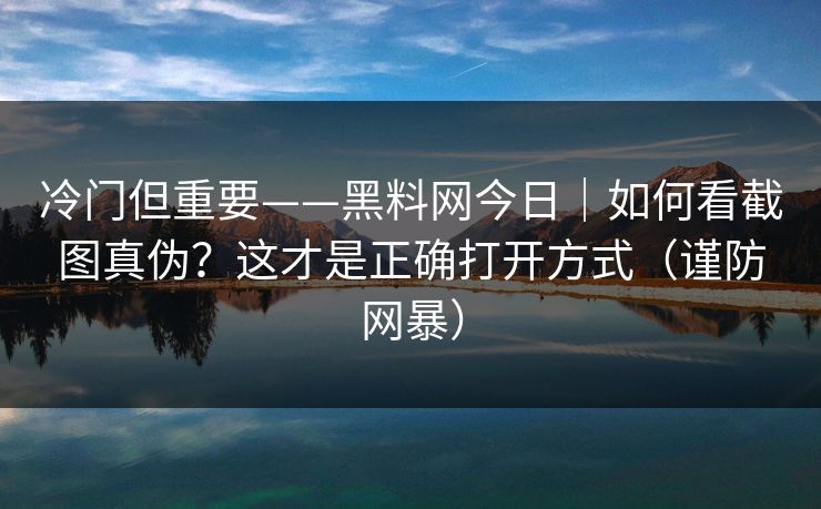 冷门但重要——黑料网今日|如何看截图真伪?这才是正确打开方式(谨防网暴)