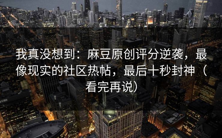 我真没想到:麻豆原创评分逆袭,最像现实的社区热帖,最后十秒封神(看完再说)