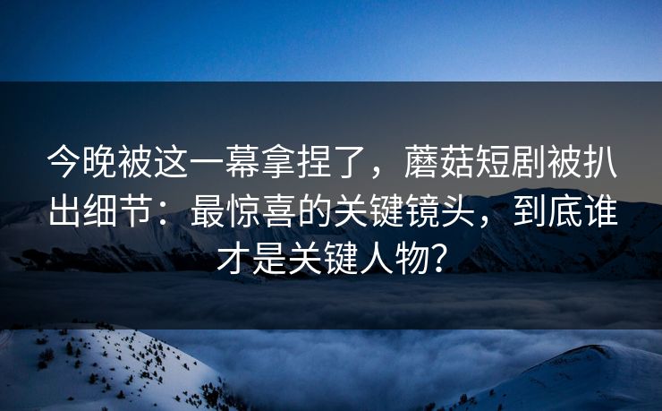 今晚被这一幕拿捏了，蘑菇短剧被扒出细节：最惊喜的关键镜头，到底谁才是关键人物？