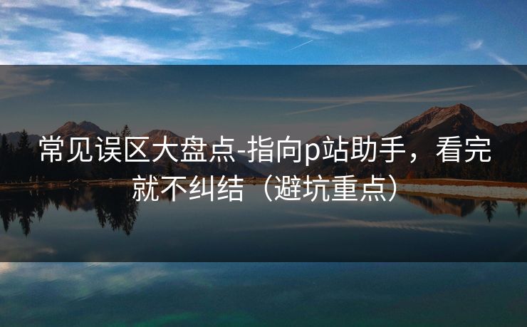 常见误区大盘点-指向p站助手，看完就不纠结（避坑重点）