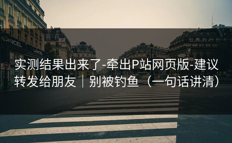 实测结果出来了-牵出P站网页版-建议转发给朋友｜别被钓鱼（一句话讲清）