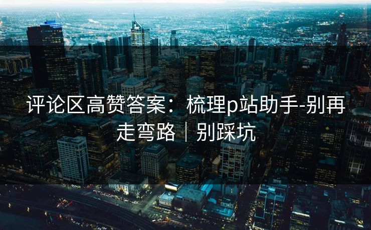 评论区高赞答案：梳理p站助手-别再走弯路｜别踩坑