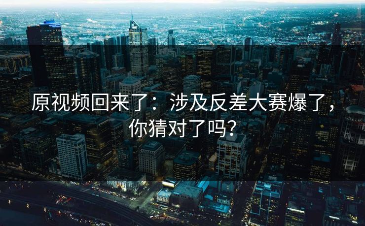 原视频回来了：涉及反差大赛爆了，你猜对了吗？