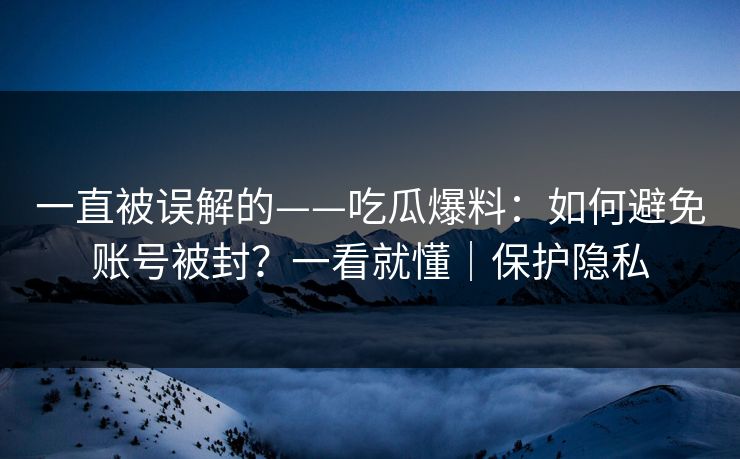 一直被误解的——吃瓜爆料：如何避免账号被封？一看就懂｜保护隐私