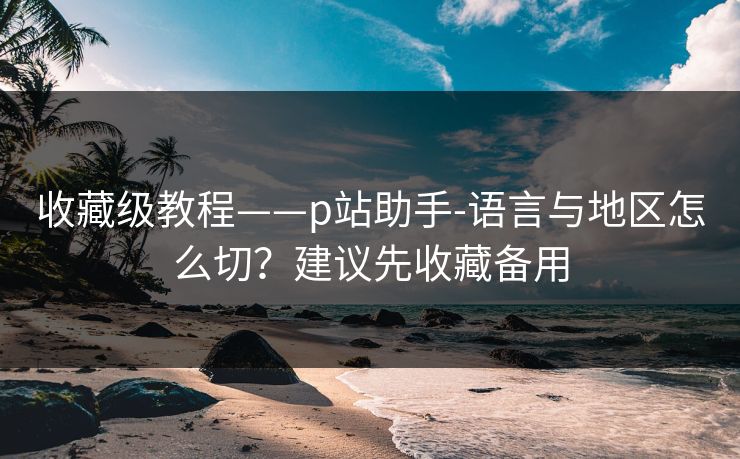 收藏级教程——p站助手-语言与地区怎么切？建议先收藏备用