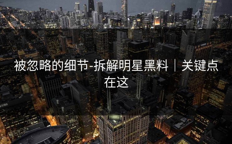 被忽略的细节-拆解明星黑料｜关键点在这