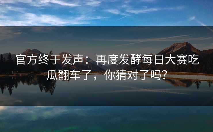 官方终于发声：再度发酵每日大赛吃瓜翻车了，你猜对了吗？