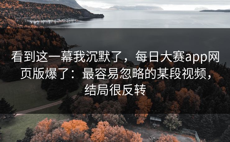 看到这一幕我沉默了，每日大赛app网页版爆了：最容易忽略的某段视频，结局很反转