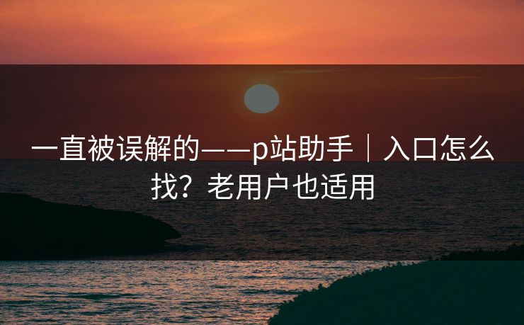 一直被误解的——p站助手|入口怎么找?老用户也适用