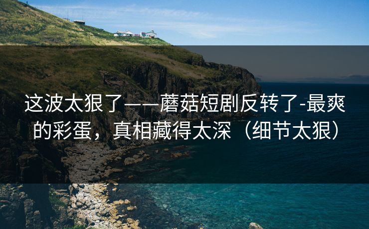 这波太狠了——蘑菇短剧反转了-最爽的彩蛋，真相藏得太深（细节太狠）
