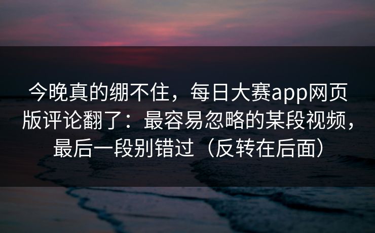 今晚真的绷不住，每日大赛app网页版评论翻了：最容易忽略的某段视频，最后一段别错过（反转在后面）