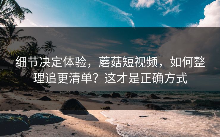 细节决定体验，蘑菇短视频，如何整理追更清单？这才是正确方式