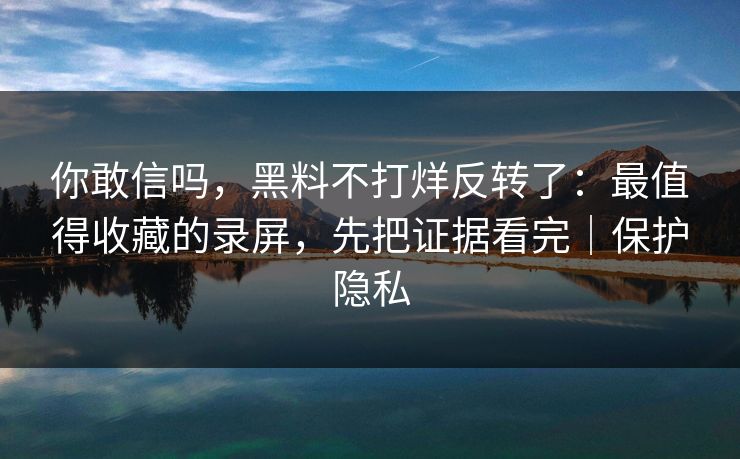 你敢信吗，黑料不打烊反转了：最值得收藏的录屏，先把证据看完｜保护隐私