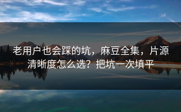 老用户也会踩的坑,麻豆全集,片源清晰度怎么选?把坑一次填平