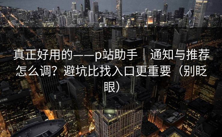 真正好用的——p站助手|通知与推荐怎么调?避坑比找入口更重要(别眨眼)